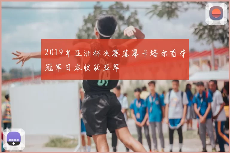 2019年亚洲杯决赛落幕卡塔尔首夺冠军日本收获亚军