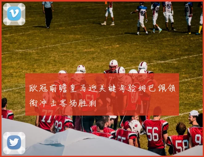 欧冠前瞻皇马迎关键考验姆巴佩领衔冲击客场胜利