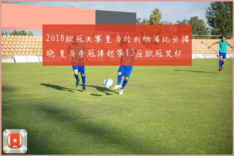 2018欧冠决赛皇马对利物浦比分揭晓 皇马夺冠捧起第13座欧冠奖杯
