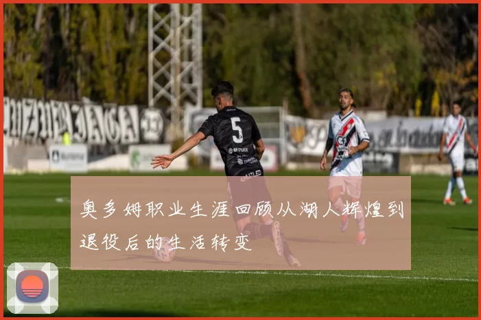 奥多姆职业生涯回顾从湖人辉煌到退役后的生活转变