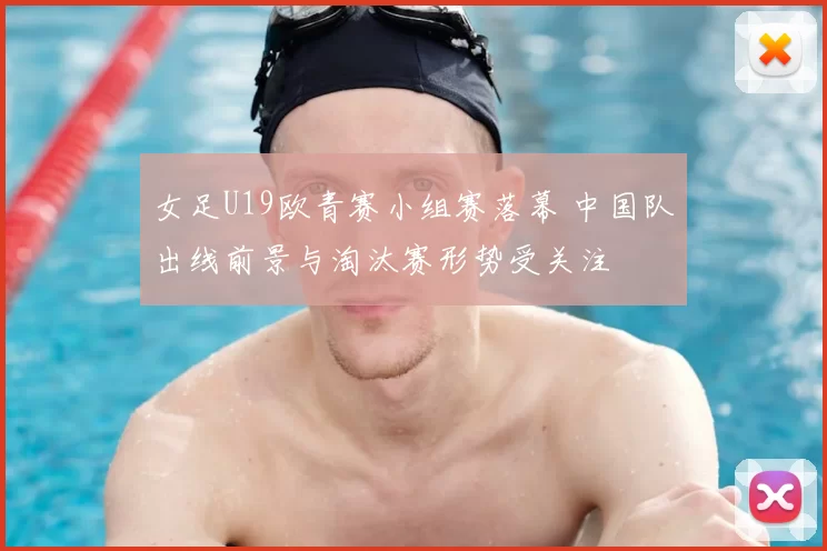 女足U19欧青赛小组赛落幕 中国队出线前景与淘汰赛形势受关注