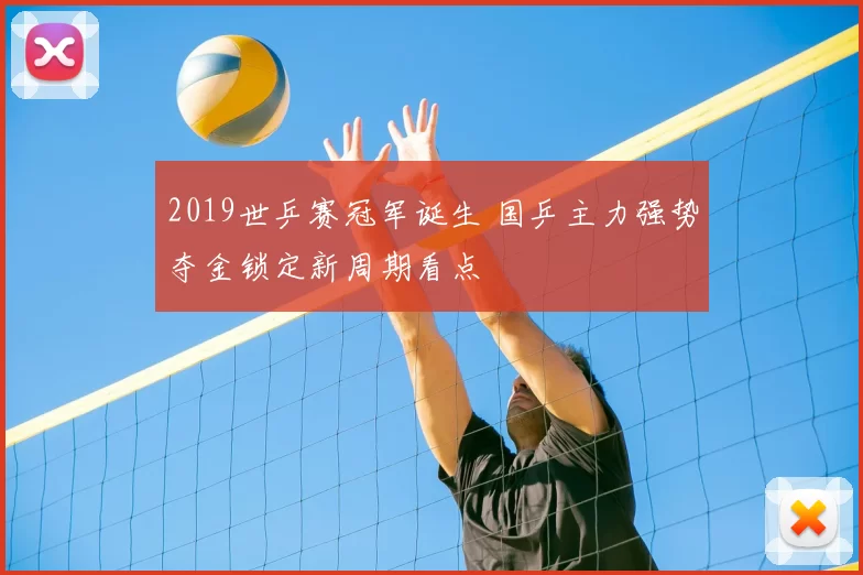 2019世乒赛冠军诞生 国乒主力强势夺金锁定新周期看点
