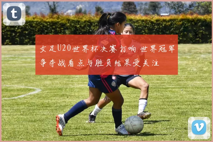 女足U20世界杯决赛打响 世界冠军争夺战看点与胜负结果受关注