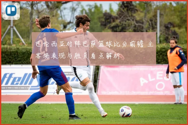 巴伦西亚对阵巴萨篮球比分前瞻 主客场表现与胜负看点解析