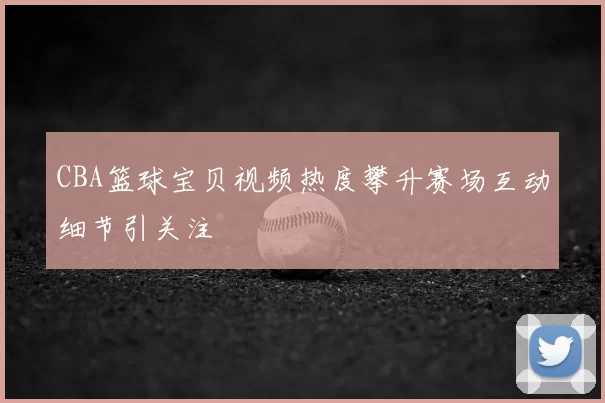 CBA篮球宝贝视频热度攀升赛场互动细节引关注