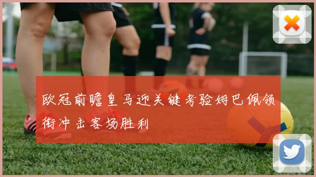 欧冠前瞻皇马迎关键考验姆巴佩领衔冲击客场胜利