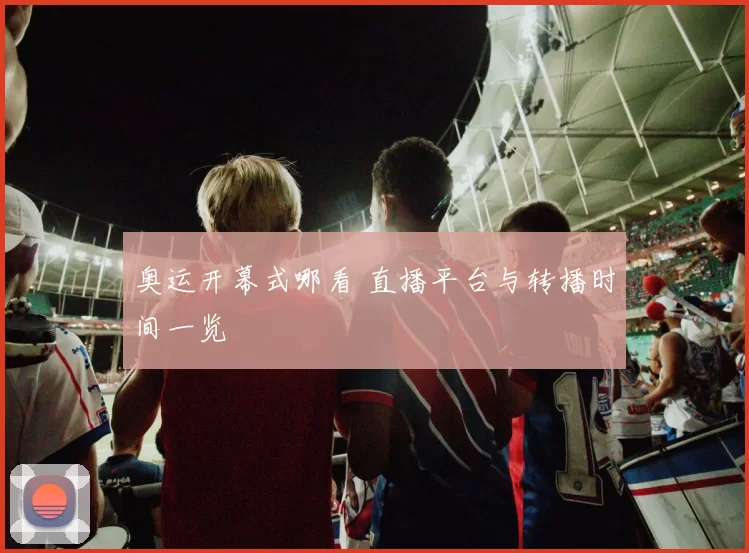 奥运开幕式哪看 直播平台与转播时间一览