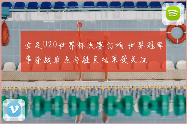 女足U20世界杯决赛打响 世界冠军争夺战看点与胜负结果受关注