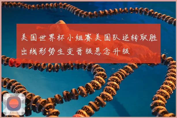 美国世界杯小组赛美国队逆转取胜出线形势生变晋级悬念升级