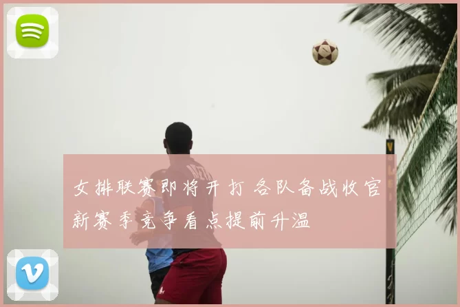 女排联赛即将开打 各队备战收官 新赛季竞争看点提前升温