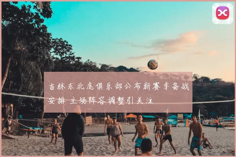 吉林东北虎俱乐部公布新赛季备战安排 主场阵容调整引关注