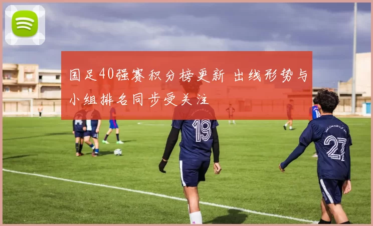 国足40强赛积分榜更新 出线形势与小组排名同步受关注