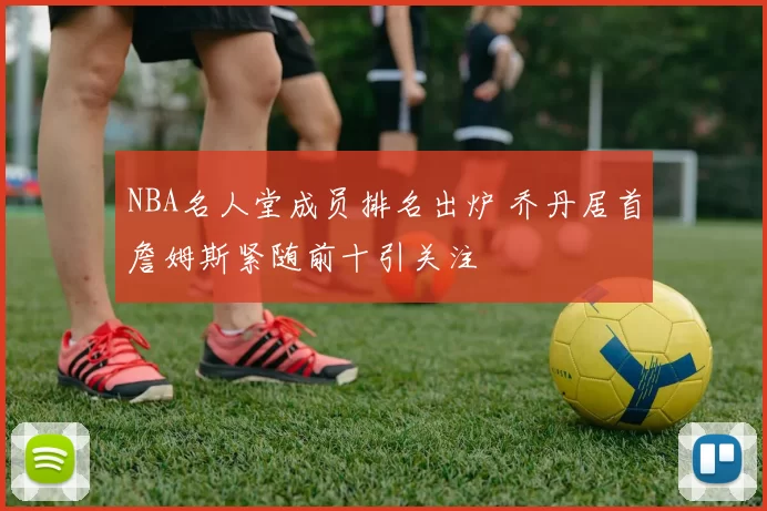 NBA名人堂成员排名出炉 乔丹居首詹姆斯紧随前十引关注
