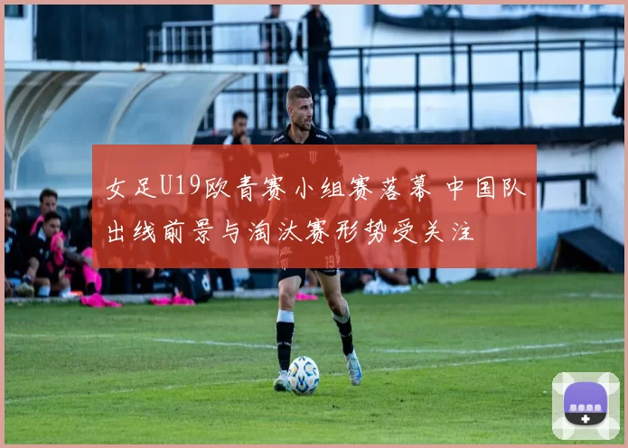 女足U19欧青赛小组赛落幕 中国队出线前景与淘汰赛形势受关注