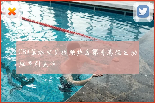 CBA篮球宝贝视频热度攀升赛场互动细节引关注