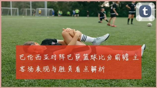 巴伦西亚对阵巴萨篮球比分前瞻 主客场表现与胜负看点解析