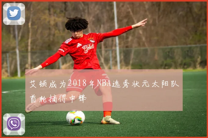 艾顿成为2018年NBA选秀状元太阳队首轮摘得中锋