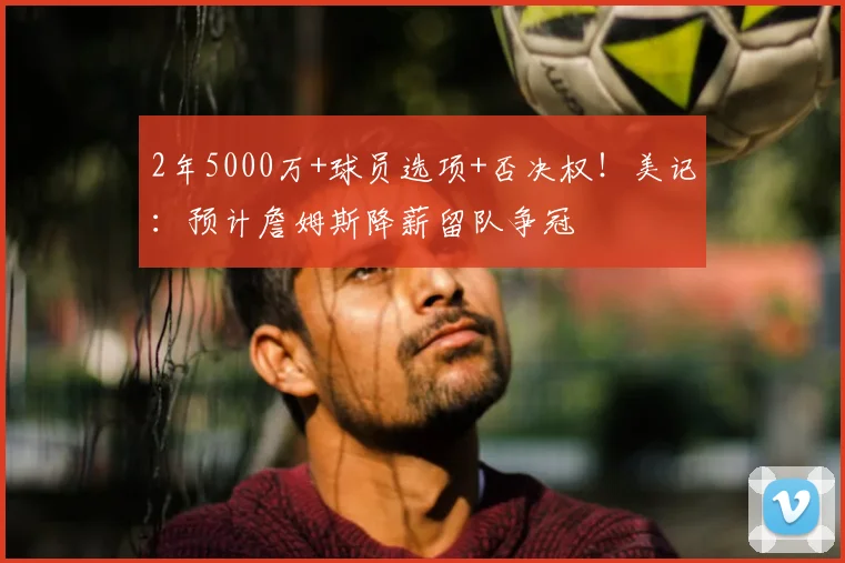 2年5000万+球员选项+否决权!美记:预计詹姆斯降薪留队争冠