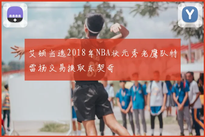 艾顿当选2018年NBA状元秀老鹰队特雷杨交易换取东契奇