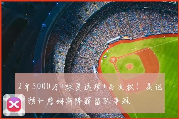 2年5000万+球员选项+否决权!美记:预计詹姆斯降薪留队争冠